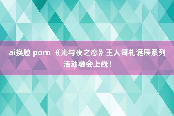 ai换脸 porn 《光与夜之恋》王人司礼诞辰系列活动融会上线！