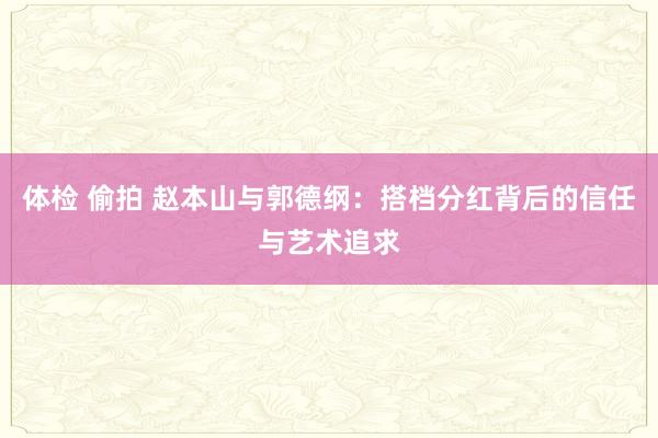 体检 偷拍 赵本山与郭德纲：搭档分红背后的信任与艺术追求