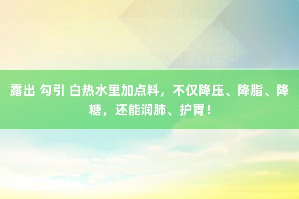 露出 勾引 白热水里加点料，不仅降压、降脂、降糖，还能润肺、护胃！