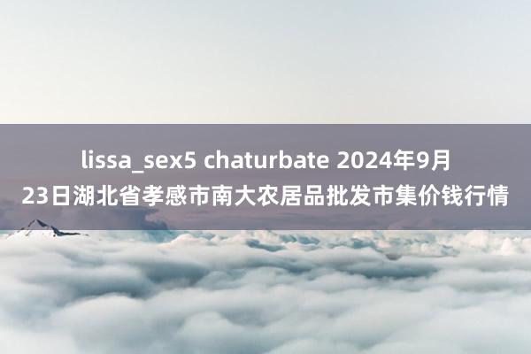 lissa_sex5 chaturbate 2024年9月23日湖北省孝感市南大农居品批发市集价钱行情