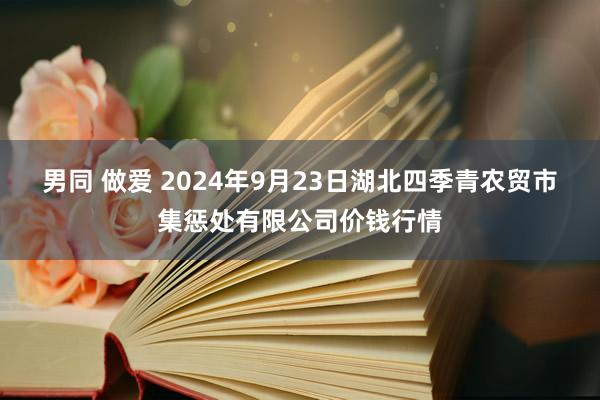 男同 做爱 2024年9月23日湖北四季青农贸市集惩处有限公司价钱行情