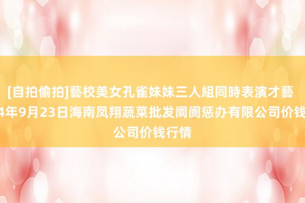 [自拍偷拍]藝校美女孔雀妹妹三人組同時表演才藝 2024年9月23日海南凤翔蔬菜批发阛阓惩办有限公司价钱行情