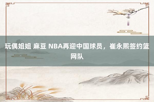 玩偶姐姐 麻豆 NBA再迎中国球员，崔永熙签约篮网队