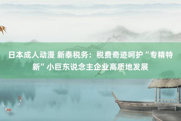 日本成人动漫 新泰税务：税费奇迹呵护“专精特新”小巨东说念主企业高质地发展