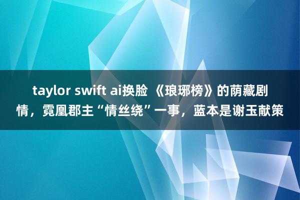 taylor swift ai换脸 《琅琊榜》的荫藏剧情，霓凰郡主“情丝绕”一事，蓝本是谢玉献策