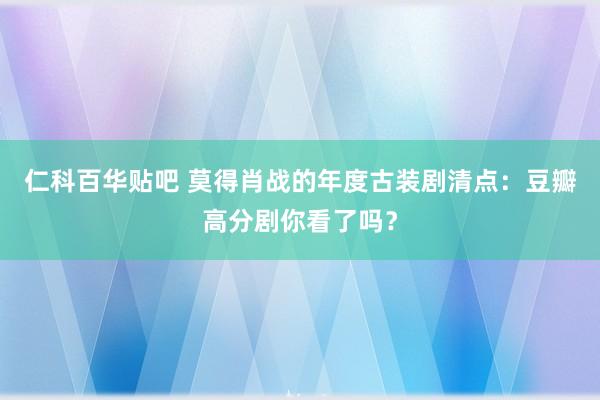 仁科百华贴吧 莫得肖战的年度古装剧清点：豆瓣高分剧你看了吗？