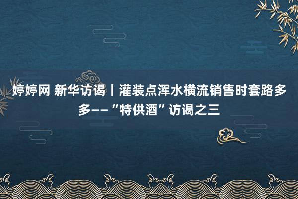 婷婷网 新华访谒丨灌装点浑水横流　销售时套路多多——“特供酒”访谒之三