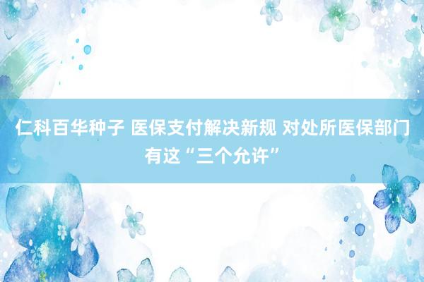 仁科百华种子 医保支付解决新规 对处所医保部门有这“三个允许”