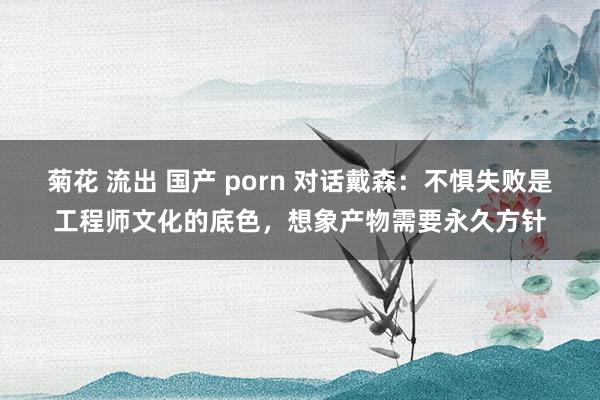 菊花 流出 国产 porn 对话戴森：不惧失败是工程师文化的底色，想象产物需要永久方针