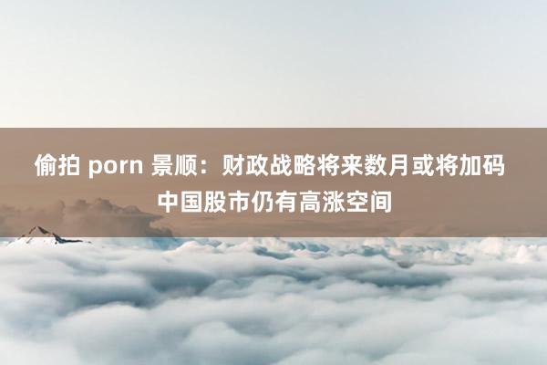 偷拍 porn 景顺：财政战略将来数月或将加码 中国股市仍有高涨空间