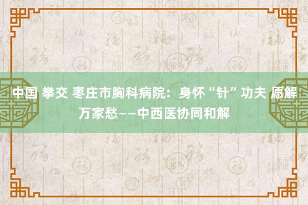 中国 拳交 枣庄市胸科病院：身怀“针”功夫 愿解万家愁——中西医协同和解