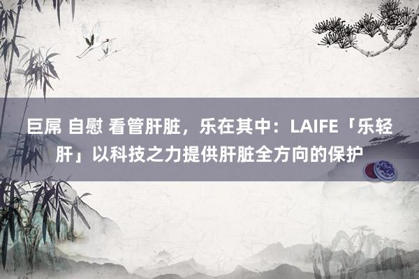 巨屌 自慰 看管肝脏，乐在其中：LAIFE「乐轻肝」以科技之力提供肝脏全方向的保护