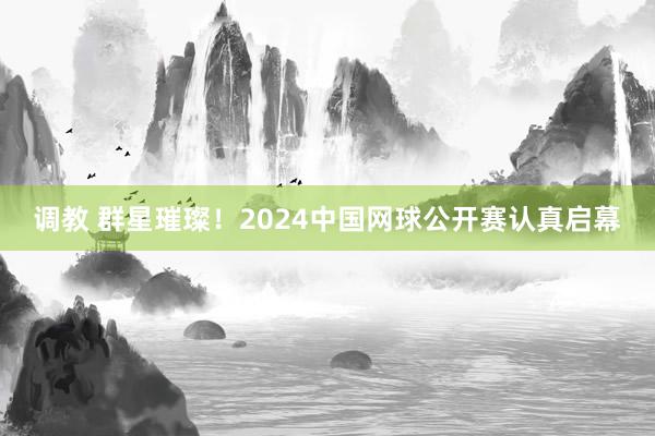 调教 群星璀璨！2024中国网球公开赛认真启幕