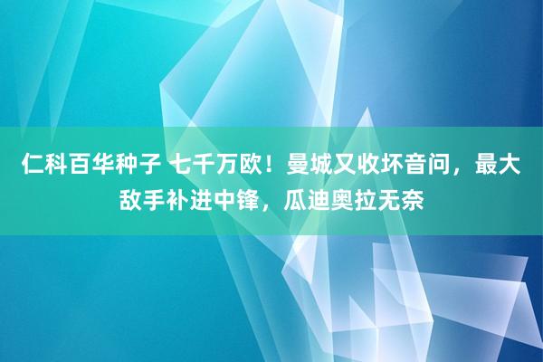 仁科百华种子 七千万欧！曼城又收坏音问，最大敌手补进中锋，瓜迪奥拉无奈