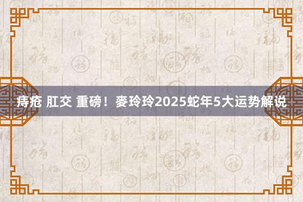 痔疮 肛交 重磅！麥玲玲2025蛇年5大运势解说