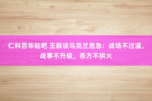 仁科百华贴吧 王毅谈乌克兰危急：战场不过溢，战事不升级，各方不拱火