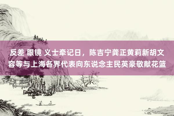 反差 眼镜 义士牵记日，陈吉宁龚正黄莉新胡文容等与上海各界代表向东说念主民英豪敬献花篮