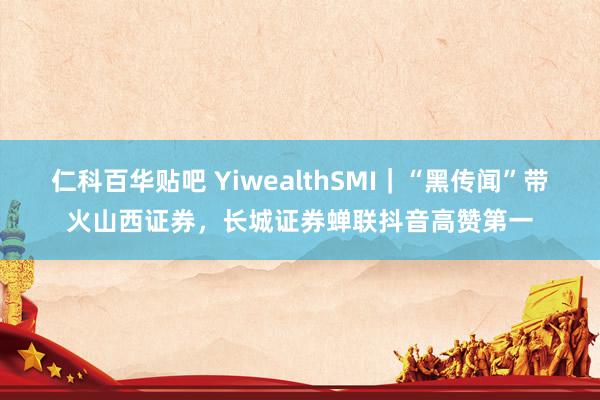 仁科百华贴吧 YiwealthSMI｜“黑传闻”带火山西证券，长城证券蝉联抖音高赞第一