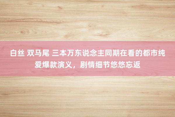 白丝 双马尾 三本万东说念主同期在看的都市纯爱爆款演义，剧情细节悠悠忘返