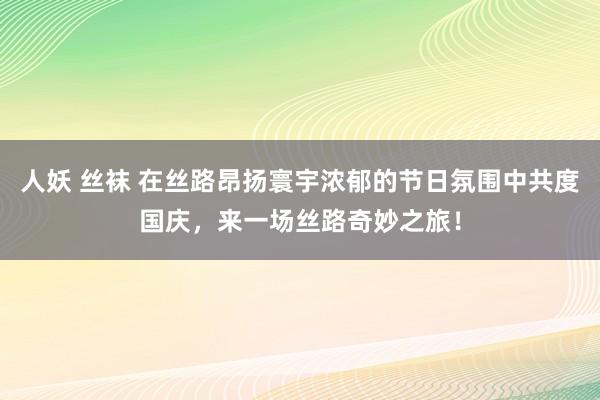 人妖 丝袜 在丝路昂扬寰宇浓郁的节日氛围中共度国庆，来一场丝路奇妙之旅！