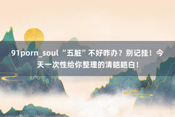 91porn_soul “五脏”不好咋办？别记挂！今天一次性给你整理的清皑皑白！