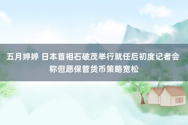 五月婷婷 日本首相石破茂举行就任后初度记者会 称但愿保管货币策略宽松