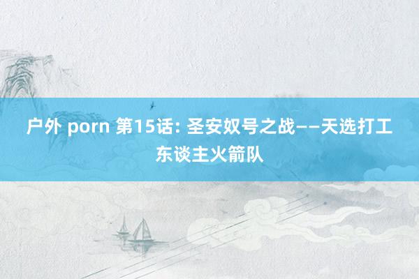 户外 porn 第15话: 圣安奴号之战——天选打工东谈主火箭队