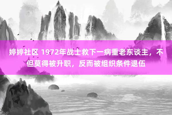 婷婷社区 1972年战士救下一病重老东谈主，不但莫得被升职，反而被组织条件退伍