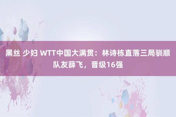 黑丝 少妇 WTT中国大满贯：林诗栋直落三局驯顺队友薛飞，晋级16强