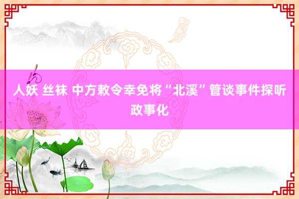 人妖 丝袜 中方敕令幸免将“北溪”管谈事件探听政事化