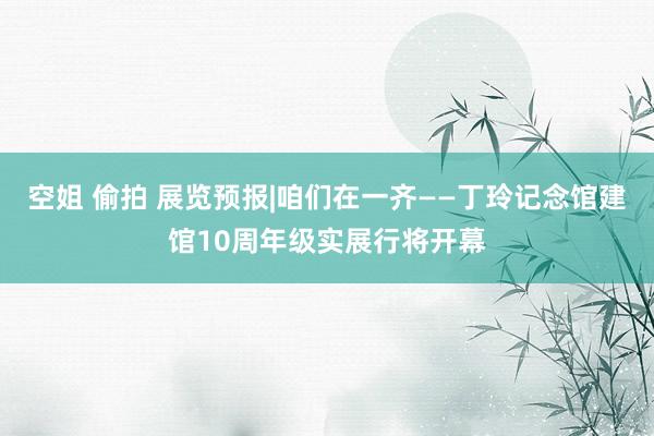 空姐 偷拍 展览预报|咱们在一齐——丁玲记念馆建馆10周年级实展行将开幕