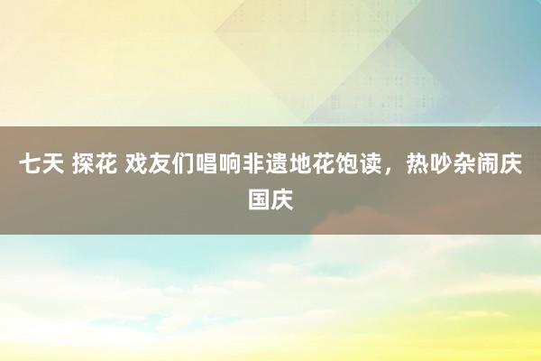 七天 探花 戏友们唱响非遗地花饱读，热吵杂闹庆国庆