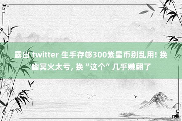 露出 twitter 生手存够300紫星币别乱用! 换幽冥火太亏， 换“这个”几乎赚翻了