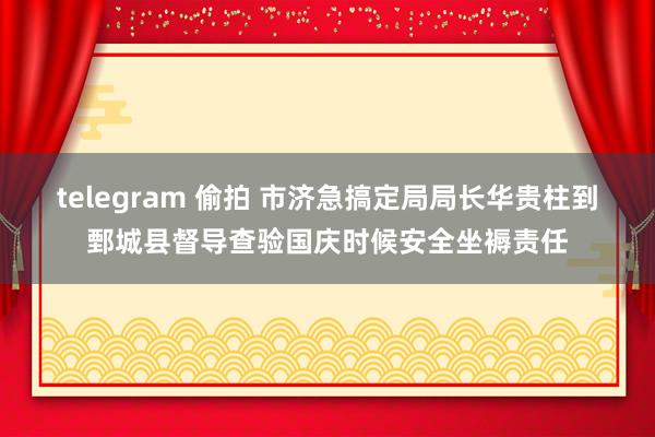 telegram 偷拍 市济急搞定局局长华贵柱到鄄城县督导查验国庆时候安全坐褥责任