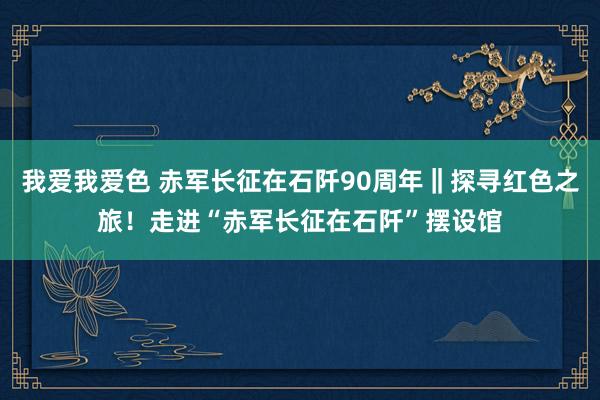 我爱我爱色 赤军长征在石阡90周年‖探寻红色之旅！走进“赤军长征在石阡”摆设馆