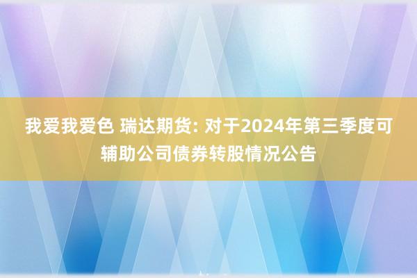 我爱我爱色 瑞达期货: 对于2024年第三季度可辅助公司债券转股情况公告