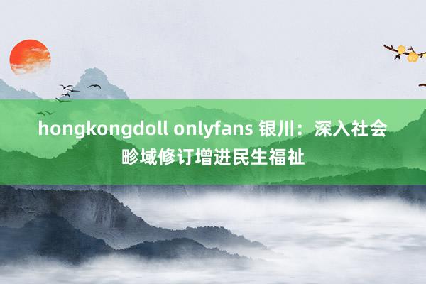 hongkongdoll onlyfans 银川：深入社会畛域修订增进民生福祉