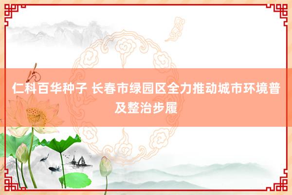 仁科百华种子 长春市绿园区全力推动城市环境普及整治步履