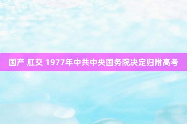 国产 肛交 1977年中共中央国务院决定归附高考