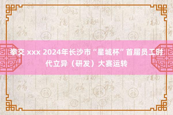 拳交 xxx 2024年长沙市“星城杯”首届员工时代立异（研发）大赛运转