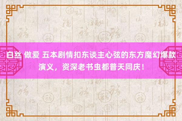 白丝 做爱 五本剧情扣东谈主心弦的东方魔幻爆款演义，资深老书虫都普天同庆！