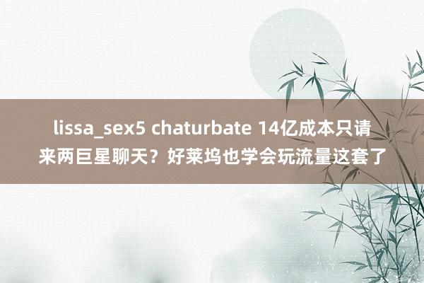 lissa_sex5 chaturbate 14亿成本只请来两巨星聊天？好莱坞也学会玩流量这套了