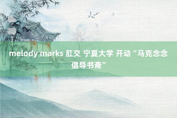 melody marks 肛交 宁夏大学 开动“马克念念倡导书斋”