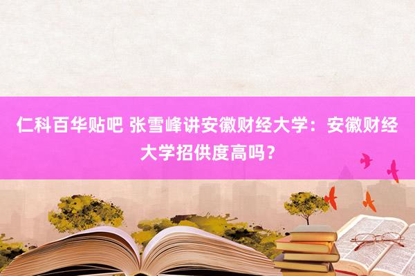 仁科百华贴吧 张雪峰讲安徽财经大学：安徽财经大学招供度高吗？