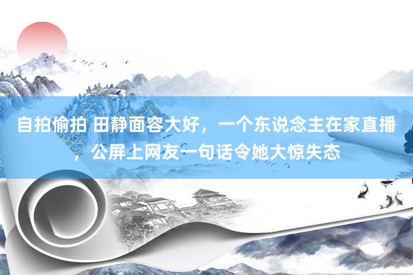 自拍偷拍 田静面容大好，一个东说念主在家直播，公屏上网友一句话令她大惊失态