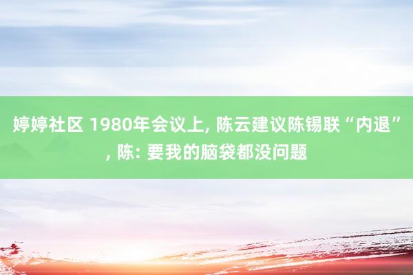 婷婷社区 1980年会议上， 陈云建议陈锡联“内退”， 陈: 要我的脑袋都没问题