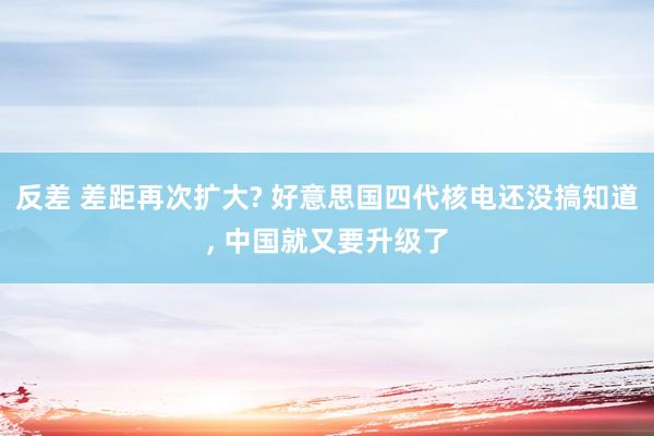 反差 差距再次扩大? 好意思国四代核电还没搞知道， 中国就又要升级了