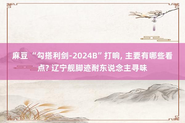 麻豆 “勾搭利剑-2024B”打响， 主要有哪些看点? 辽宁舰脚迹耐东说念主寻味