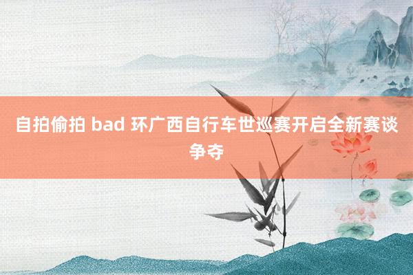 自拍偷拍 bad 环广西自行车世巡赛开启全新赛谈争夺