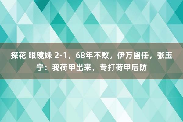 探花 眼镜妹 2-1，68年不败，伊万留任，张玉宁：我荷甲出来，专打荷甲后防